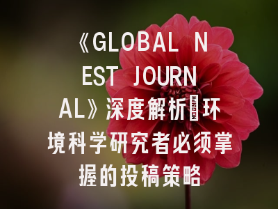 《GLOBAL NEST JOURNAL》深度解析：环境科学研究者必须掌握的投稿策略