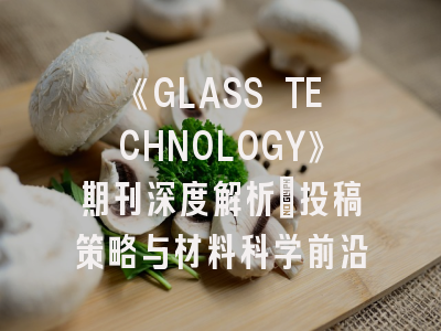 《GLASS TECHNOLOGY》期刊深度解析：投稿策略与材料科学前沿