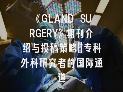 《GLAND SURGERY》期刊介绍与投稿策略：专科外科研究者的国际通道