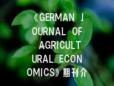 《GERMAN JOURNAL OF AGRICULTURAL ECONOMICS》期刊介绍与投稿策略全解析