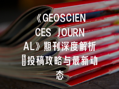 《GEOSCIENCES JOURNAL》期刊深度解析：投稿攻略与最新动态