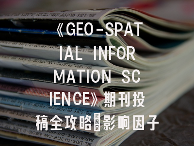 《GEO-SPATIAL INFORMATION SCIENCE》期刊投稿全攻略：影响因子6.8背后的跨学科机遇