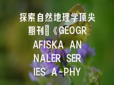 探索自然地理学顶尖期刊：《GEOGRAFISKA ANNALER SERIES A-PHYSICAL GEOGRAPHY》投稿全指南