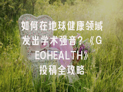 如何在地球健康领域发出学术强音？《GEOHEALTH》投稿全攻略