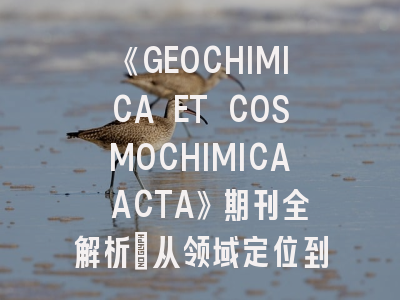 《GEOCHIMICA ET COSMOCHIMICA ACTA》期刊全解析：从领域定位到发表攻略