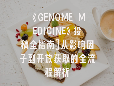 《GENOME MEDICINE》投稿全指南：从影响因子到开放获取的全流程解析