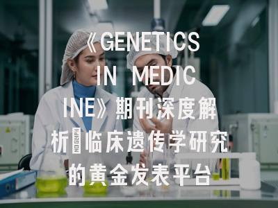 《GENETICS IN MEDICINE》期刊深度解析：临床遗传学研究的黄金发表平台