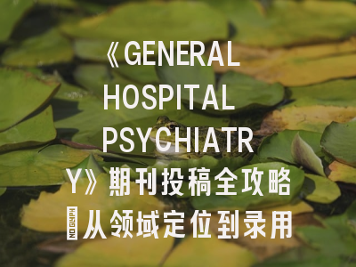 《GENERAL HOSPITAL PSYCHIATRY》期刊投稿全攻略：从领域定位到录用技巧