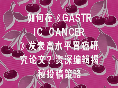 如何在《GASTRIC CANCER》发表高水平胃癌研究论文？资深编辑揭秘投稿策略