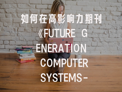 如何在高影响力期刊《FUTURE GENERATION COMPUTER SYSTEMS-THE INTERNATIONAL JOURNAL OF ESCIENCE》成功发表科研成果？