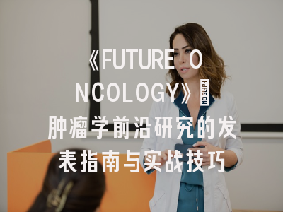 《FUTURE ONCOLOGY》：肿瘤学前沿研究的发表指南与实战技巧