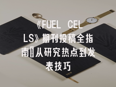 《FUEL CELLS》期刊投稿全指南：从研究热点到发表技巧