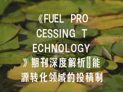 《FUEL PROCESSING TECHNOLOGY》期刊深度解析：能源转化领域的投稿制胜策略