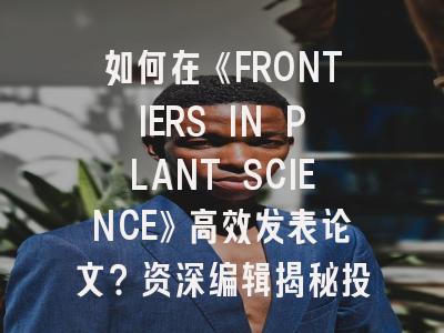 如何在《FRONTIERS IN PLANT SCIENCE》高效发表论文？资深编辑揭秘投稿策略