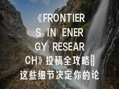 《FRONTIERS IN ENERGY RESEARCH》投稿全攻略：这些细节决定你的论文命运