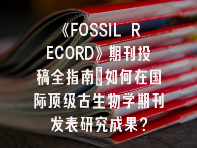 《FOSSIL RECORD》期刊投稿全指南：如何在国际顶级古生物学期刊发表研究成果？