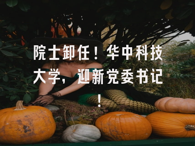 院士卸任!华中科技大学,迎新党委书记!