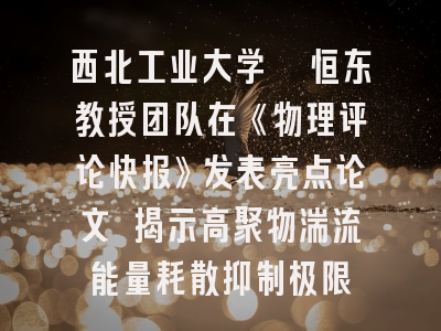 西北工业大学郗恒东教授团队在《物理评论快报》发表亮点论文 揭示高聚物湍流能量耗散抑制极限