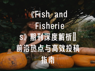 《Fish and Fisheries》期刊深度解析：前沿热点与高效投稿指南