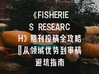 《FISHERIES RESEARCH》期刊投稿全攻略：从领域优势到审稿避坑指南