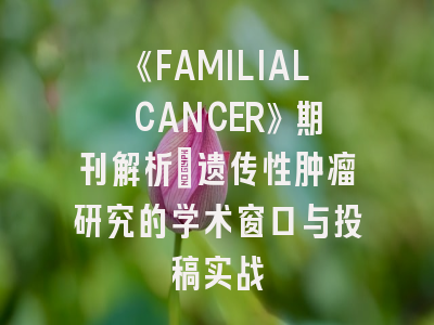 《FAMILIAL CANCER》期刊解析：遗传性肿瘤研究的学术窗口与投稿实战