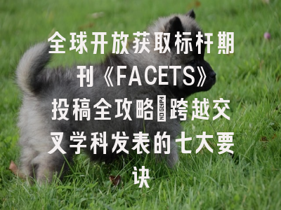 全球开放获取标杆期刊《FACETS》投稿全攻略：跨越交叉学科发表的七大要诀