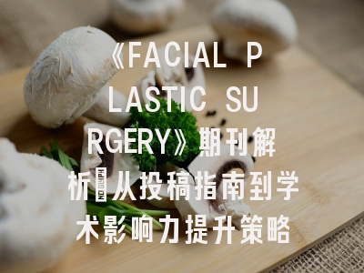 《FACIAL PLASTIC SURGERY》期刊解析：从投稿指南到学术影响力提升策略