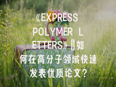 《EXPRESS POLYMER LETTERS》：如何在高分子领域快速发表优质论文？