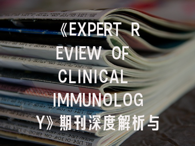 《EXPERT REVIEW OF CLINICAL IMMUNOLOGY》期刊深度解析与高效投稿指南