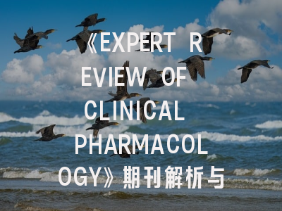 《EXPERT REVIEW OF CLINICAL PHARMACOLOGY》期刊解析与高效投稿策略