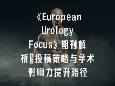 《European Urology Focus》期刊解析：投稿策略与学术影响力提升路径