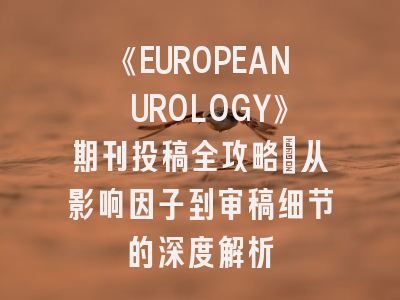 《EUROPEAN UROLOGY》期刊投稿全攻略：从影响因子到审稿细节的深度解析