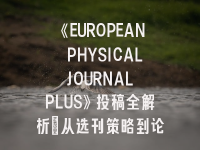 《EUROPEAN PHYSICAL JOURNAL PLUS》投稿全解析：从选刊策略到论文突围指南