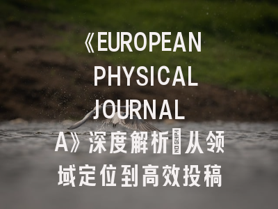 《EUROPEAN PHYSICAL JOURNAL A》深度解析：从领域定位到高效投稿