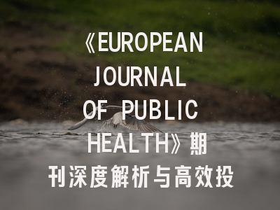 《EUROPEAN JOURNAL OF PUBLIC HEALTH》期刊深度解析与高效投稿指南
