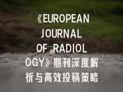 《EUROPEAN JOURNAL OF RADIOLOGY》期刊深度解析与高效投稿策略