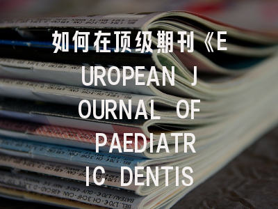 如何在顶级期刊《EUROPEAN JOURNAL OF PAEDIATRIC DENTISTRY》成功发表研究？