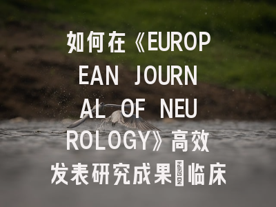 如何在《EUROPEAN JOURNAL OF NEUROLOGY》高效发表研究成果：临床医生的实战指南