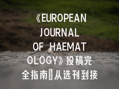 《EUROPEAN JOURNAL OF HAEMATOLOGY》投稿完全指南：从选刊到接收的实操手册