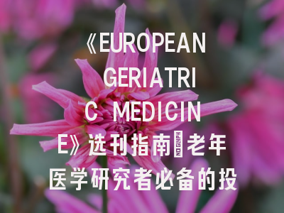 《EUROPEAN GERIATRIC MEDICINE》选刊指南:老年医学研究者必备的投稿策略