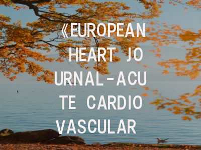 《EUROPEAN HEART JOURNAL-ACUTE CARDIOVASCULAR CARE》期刊解析：如何提升投稿成功率？