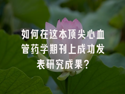 如何在这本顶尖心血管药学期刊上成功发表研究成果？