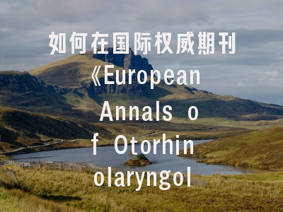 如何在国际权威期刊《European Annals of Otorhinolaryngology-Head and Neck Diseases》成功投稿?