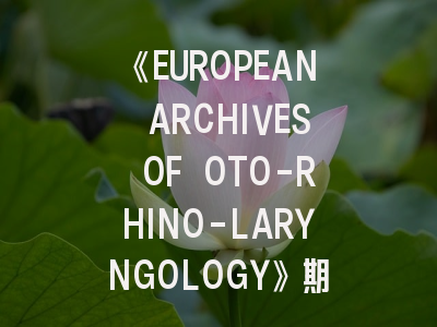 《EUROPEAN ARCHIVES OF OTO-RHINO-LARYNGOLOGY》期刊深度解析与高效投稿策略