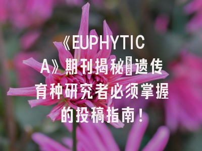 《EUPHYTICA》期刊揭秘:遗传育种研究者必须掌握的投稿指南!