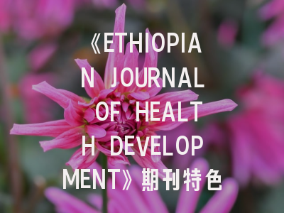 《ETHIOPIAN JOURNAL OF HEALTH DEVELOPMENT》期刊特色与投稿指南解析
