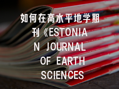 如何在高水平地学期刊《ESTONIAN JOURNAL OF EARTH SCIENCES》成功发表论文?