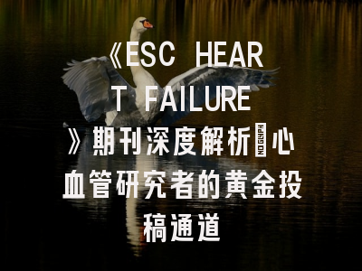 《ESC HEART FAILURE》期刊深度解析:心血管研究者的黄金投稿通道