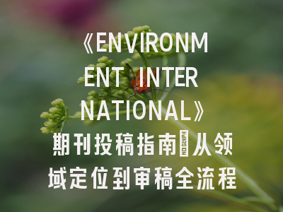 《ENVIRONMENT INTERNATIONAL》期刊投稿指南：从领域定位到审稿全流程解析