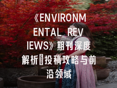 《ENVIRONMENTAL REVIEWS》期刊深度解析:投稿攻略与前沿领域